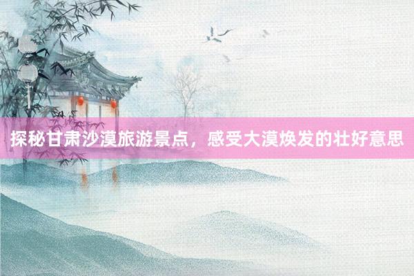 探秘甘肃沙漠旅游景点，感受大漠焕发的壮好意思