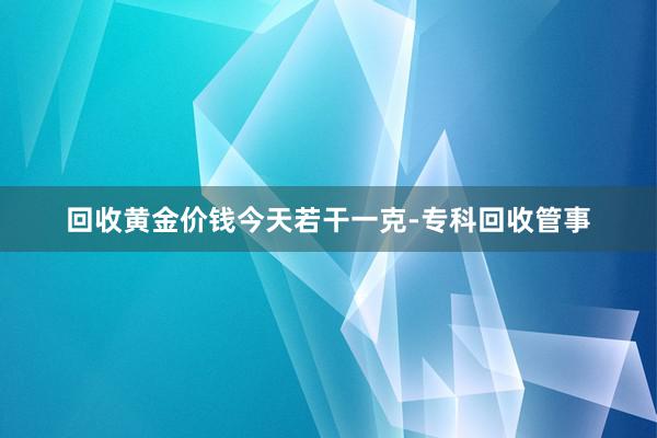 回收黄金价钱今天若干一克-专科回收管事