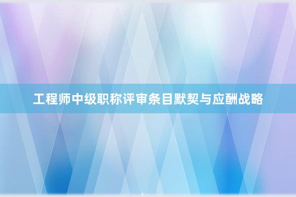 工程师中级职称评审条目默契与应酬战略