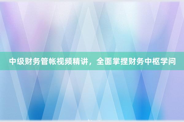 中级财务管帐视频精讲，全面掌捏财务中枢学问