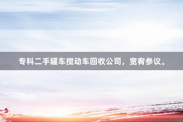 专科二手罐车搅动车回收公司，宽宥参议。