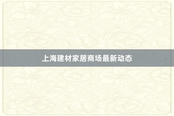 上海建材家居商场最新动态