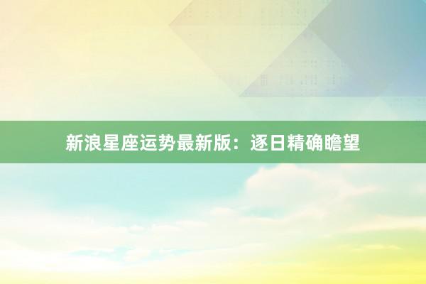 新浪星座运势最新版：逐日精确瞻望