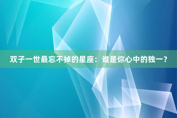 双子一世最忘不掉的星座：谁是你心中的独一？