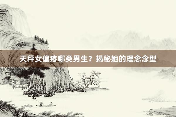 天秤女偏疼哪类男生？揭秘她的理念念型